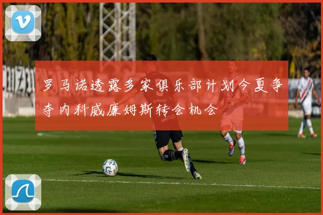 罗马诺透露多家俱乐部计划今夏争夺内科威廉姆斯转会机会