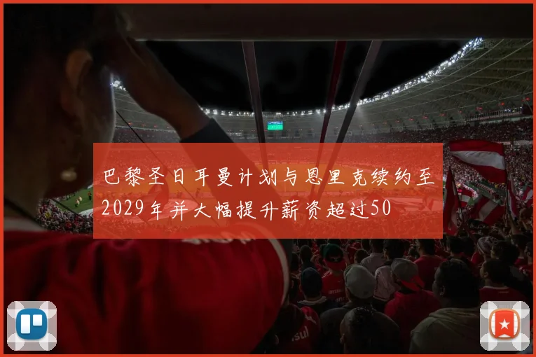 巴黎圣日耳曼计划与恩里克续约至2029年并大幅提升薪资超过50