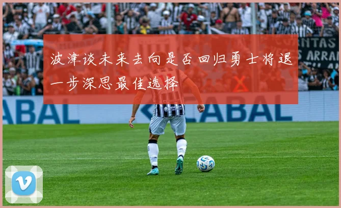 波津谈未来去向是否回归勇士将退一步深思最佳选择