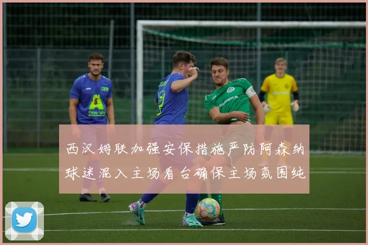 西汉姆联加强安保措施严防阿森纳球迷混入主场看台确保主场氛围纯粹