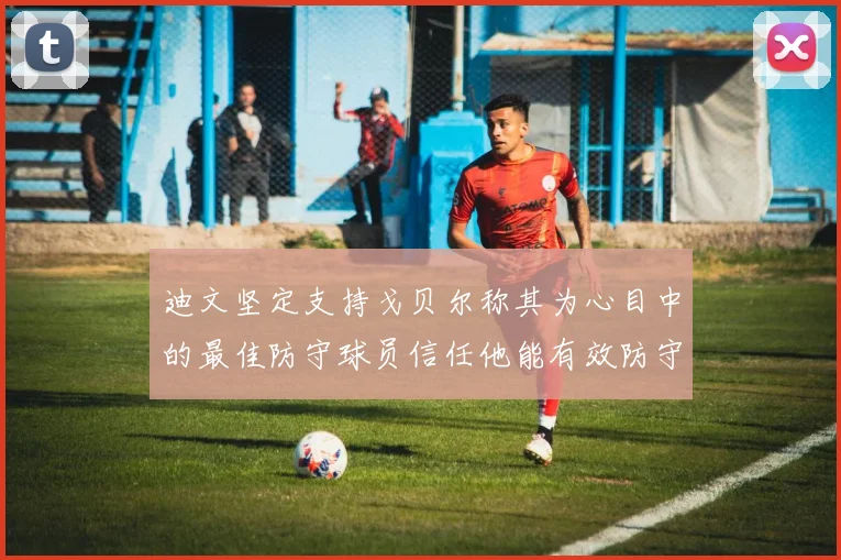 迪文坚定支持戈贝尔称其为心目中的最佳防守球员信任他能有效防守约基奇