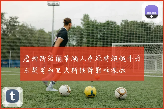 詹姆斯若能带湖人夺冠将超越乔丹东契奇和里夫斯缺阵影响深远