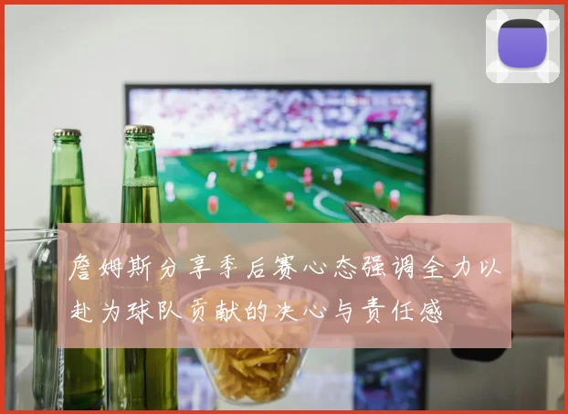 詹姆斯分享季后赛心态强调全力以赴为球队贡献的决心与责任感