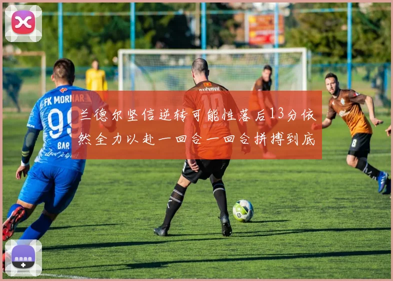 兰德尔坚信逆转可能性落后13分依然全力以赴一回合一回合拼搏到底