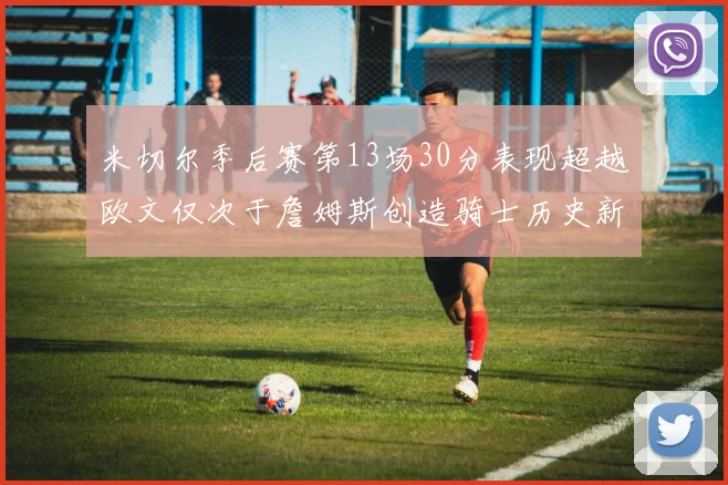 米切尔季后赛第13场30分表现超越欧文仅次于詹姆斯创造骑士历史新纪录