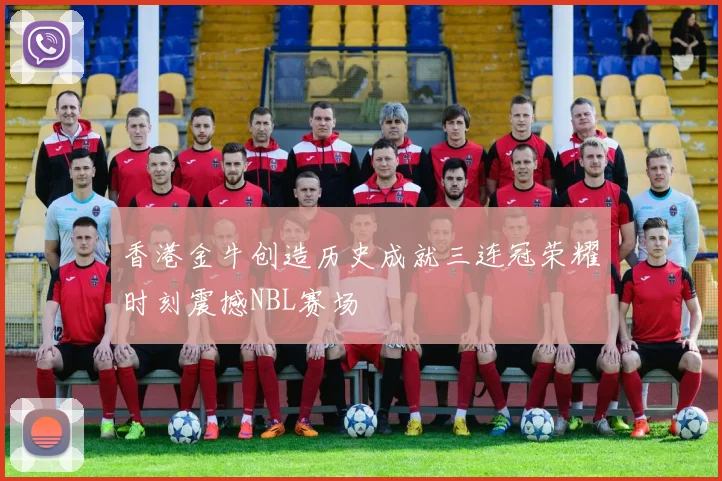 香港金牛创造历史成就三连冠荣耀时刻震撼NBL赛场