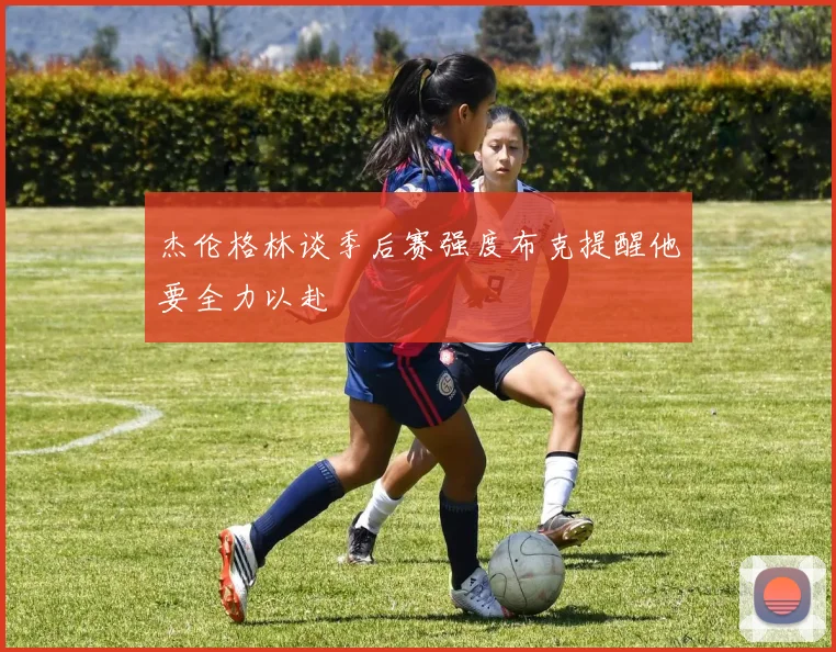 杰伦格林谈季后赛强度布克提醒他要全力以赴