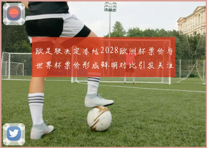 欧足联决定冻结2028欧洲杯票价与世界杯票价形成鲜明对比引发关注